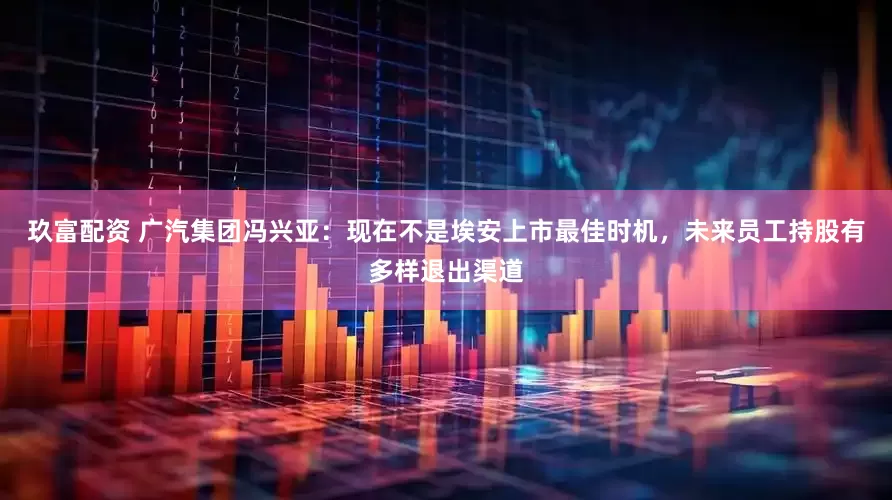 玖富配资 广汽集团冯兴亚：现在不是埃安上市最佳时机，未来员工持股有多样退出渠道