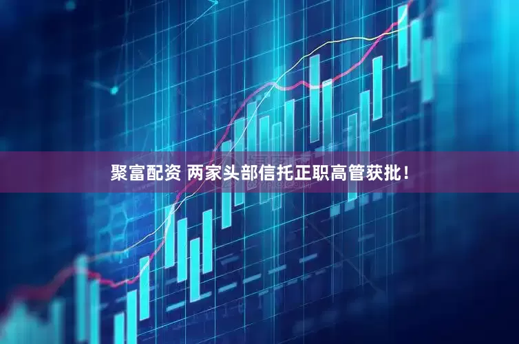 聚富配资 两家头部信托正职高管获批！