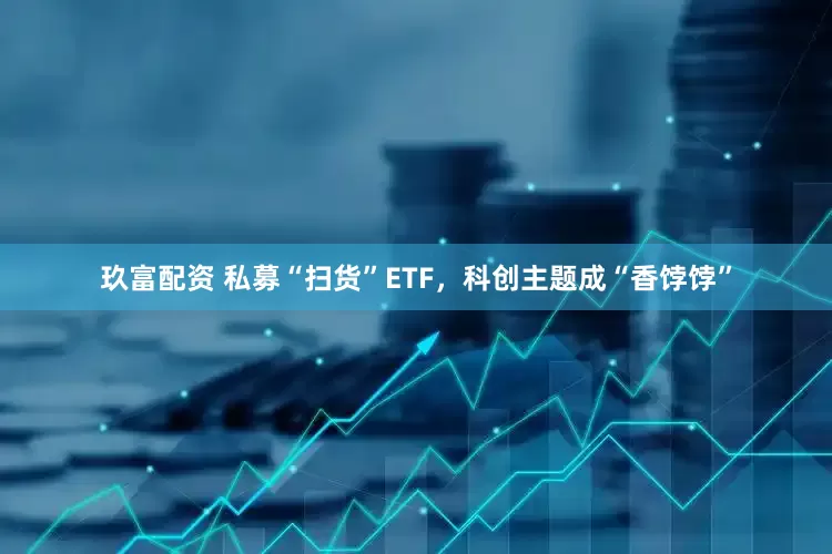 玖富配资 私募“扫货”ETF，科创主题成“香饽饽”