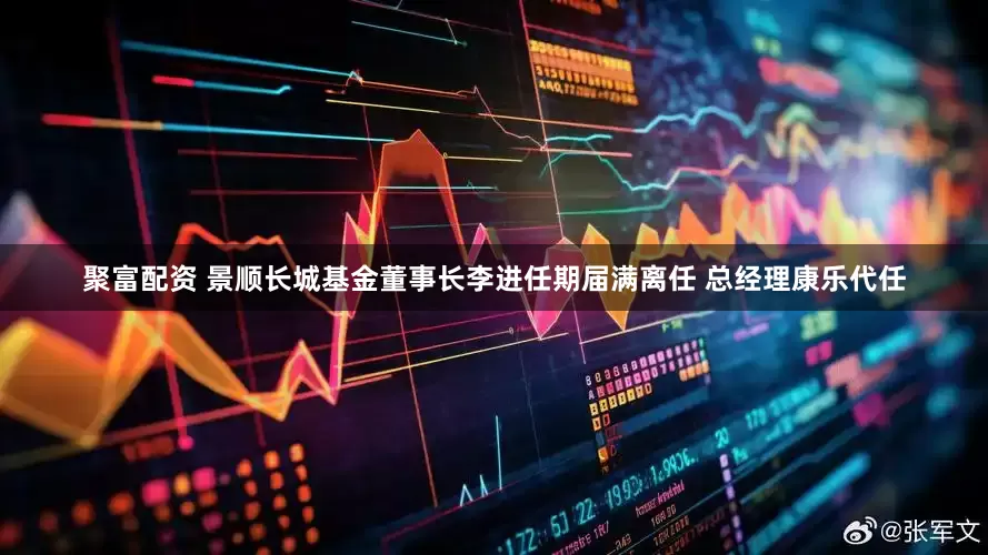聚富配资 景顺长城基金董事长李进任期届满离任 总经理康乐代任