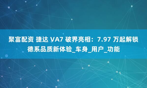 聚富配资 捷达 VA7 破界亮相：7.97 万起解锁德系品质新体验_车身_用户_功能