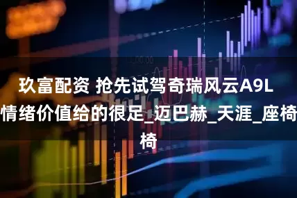 玖富配资 抢先试驾奇瑞风云A9L 情绪价值给的很足_迈巴赫_天涯_座椅