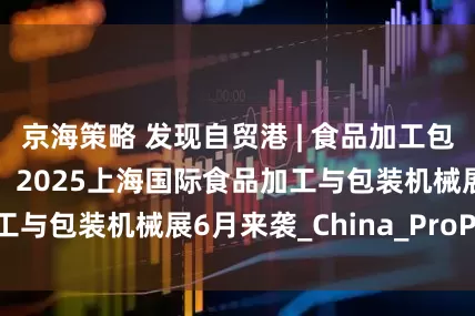 京海策略 发现自贸港 | 食品加工包装行业年度盛典！2025上海国际食品加工与包装机械展6月来袭_China_ProPak