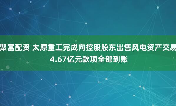 聚富配资 太原重工完成向控股股东出售风电资产交易 4.67亿元款项全部到账