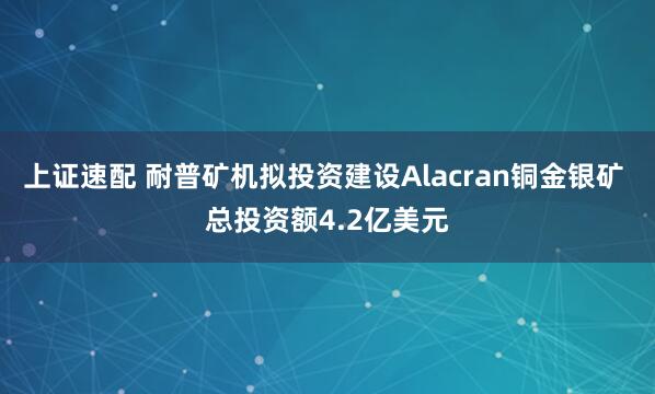 上证速配 耐普矿机拟投资建设Alacran铜金银矿 总投资额4.2亿美元
