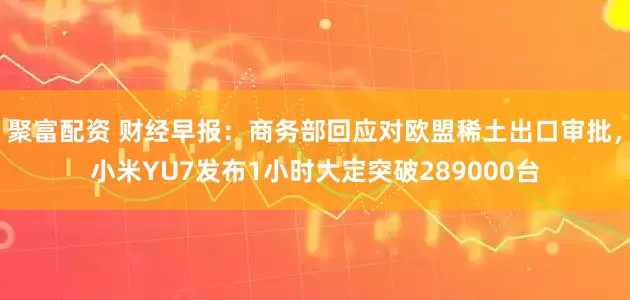 聚富配资 财经早报：商务部回应对欧盟稀土出口审批，小米YU7发布1小时大定突破289000台