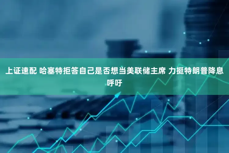 上证速配 哈塞特拒答自己是否想当美联储主席 力挺特朗普降息呼吁