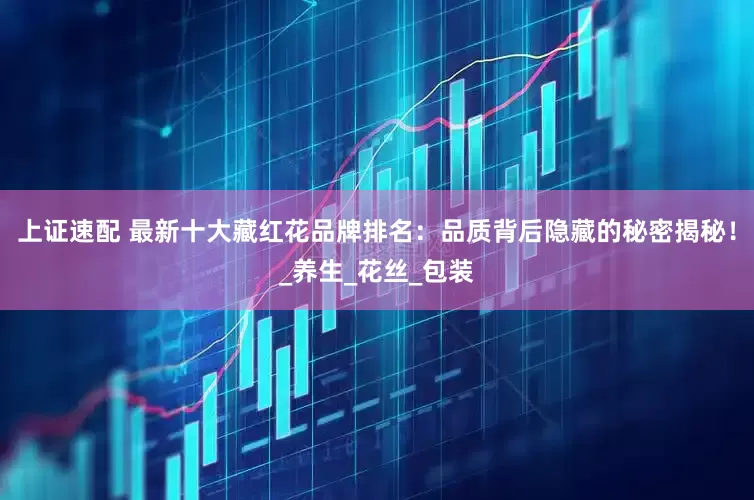 上证速配 最新十大藏红花品牌排名：品质背后隐藏的秘密揭秘！_养生_花丝_包装