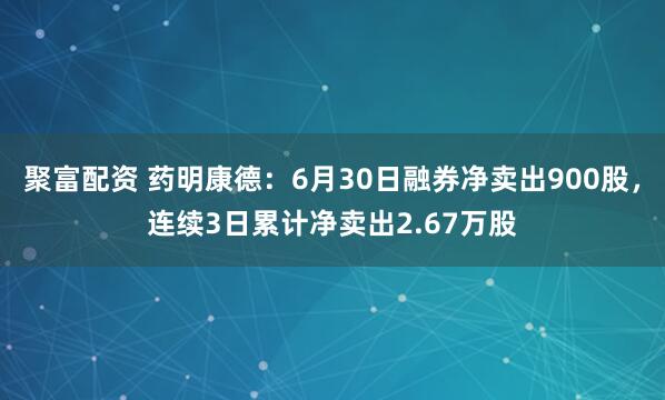 聚富配资 药明康德：6月30日融券净卖出900股，连续3日累计净卖出2.67万股