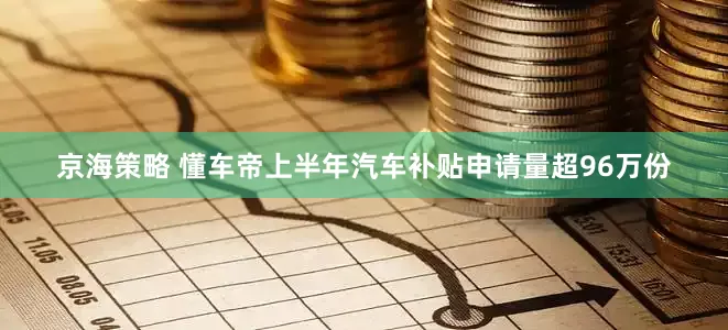 京海策略 懂车帝上半年汽车补贴申请量超96万份