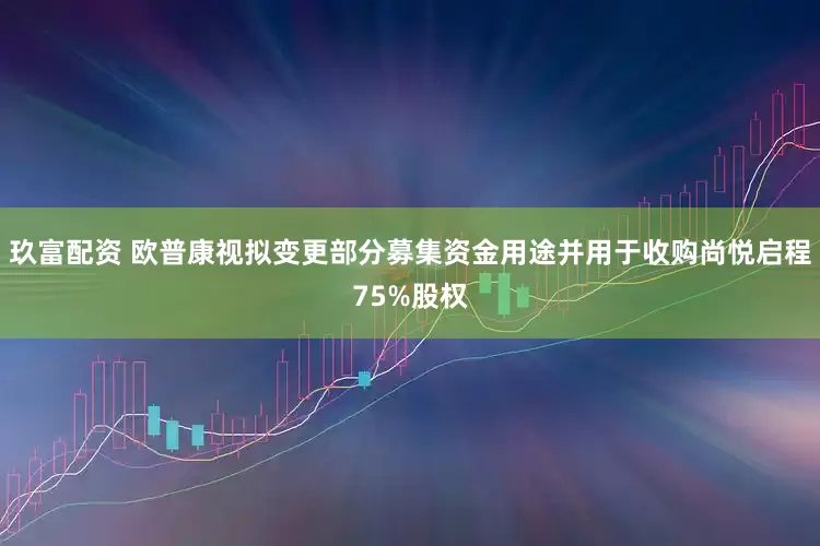 玖富配资 欧普康视拟变更部分募集资金用途并用于收购尚悦启程75%股权