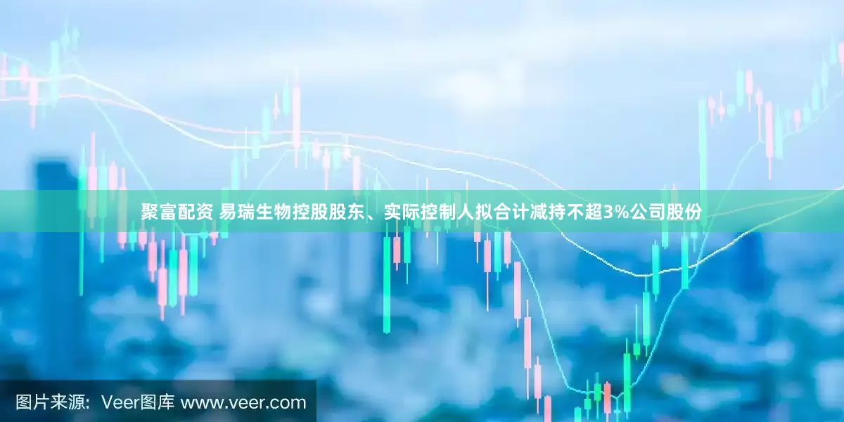 聚富配资 易瑞生物控股股东、实际控制人拟合计减持不超3%公司股份