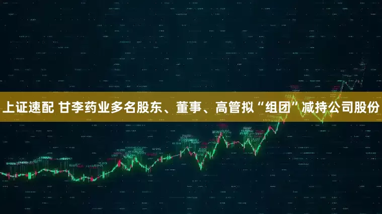 上证速配 甘李药业多名股东、董事、高管拟“组团”减持公司股份