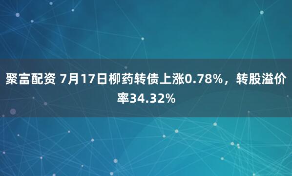 聚富配资 7月17日柳药转债上涨0.78%，转股溢价率34.32%