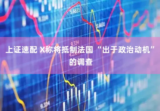 上证速配 X称将抵制法国 “出于政治动机” 的调查