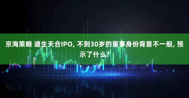 京海策略 道生天合IPO, 不到30岁的董事身份背景不一般, 预示了什么?
