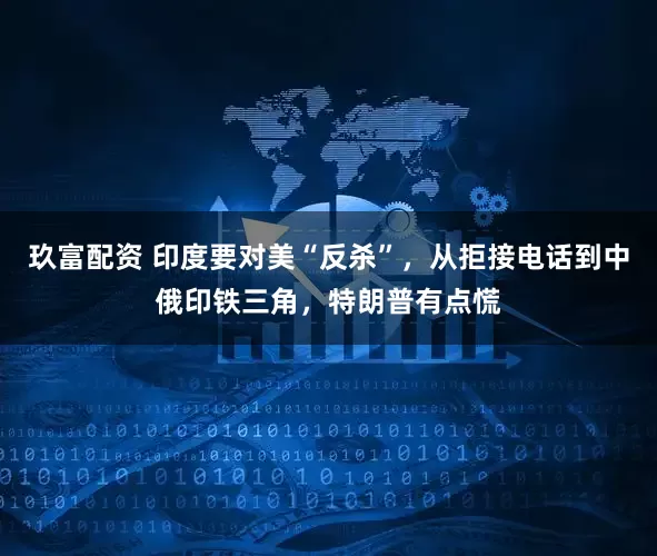 玖富配资 印度要对美“反杀”，从拒接电话到中俄印铁三角，特朗普有点慌