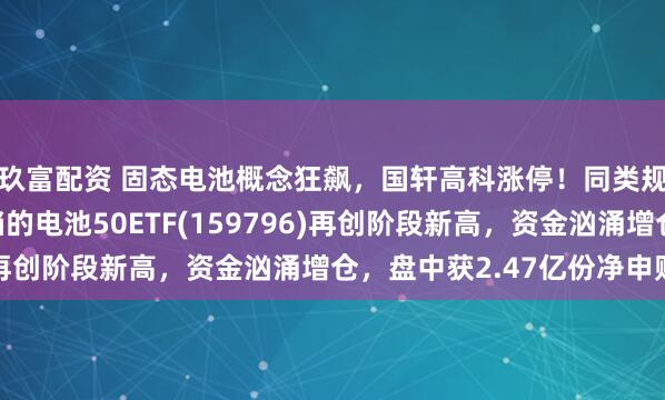 玖富配资 固态电池概念狂飙，国轩高科涨停！同类规模领先、费率最低档的电池50ETF(159796)再创阶段新高，资金汹涌增仓，盘中获2.47亿份净申购！