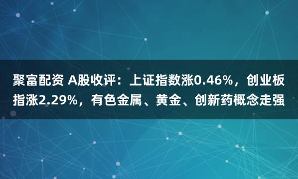 聚富配资 A股收评：上证指数涨0.46%，创业板指涨2.29%，有色金属、黄金、创新药概念走强
